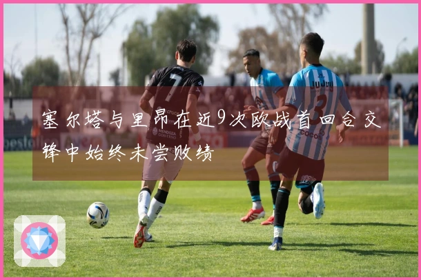 塞尔塔与里昂在近9次欧战首回合交锋中始终未尝败绩