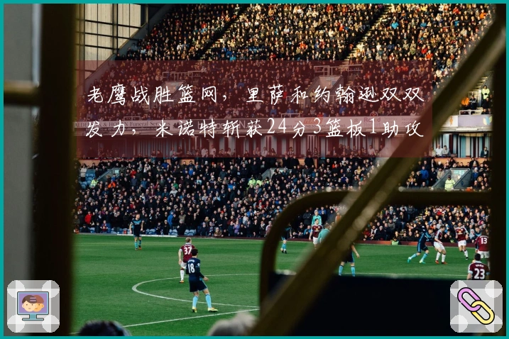 老鹰战胜篮网，里萨和约翰逊双双发力，米诺特斩获24分3篮板1助攻3抢断2盖帽