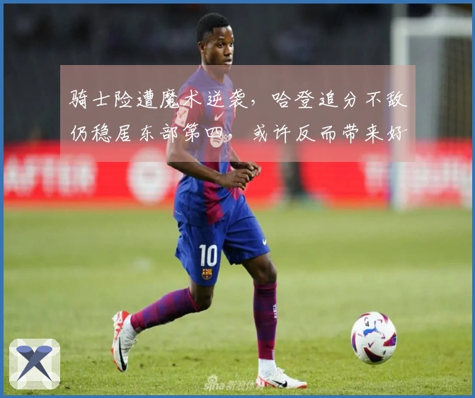 骑士险遭魔术逆袭，哈登追分不敌仍稳居东部第四，或许反而带来好处