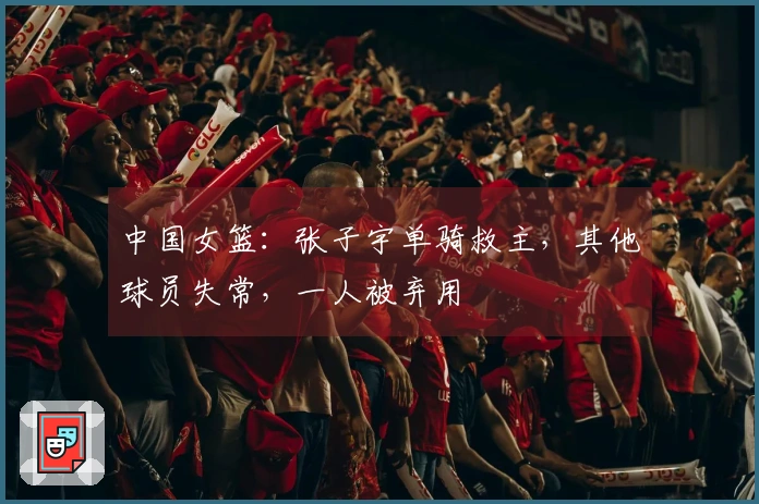 中国女篮：张子宇单骑救主，其他球员失常，一人被弃用