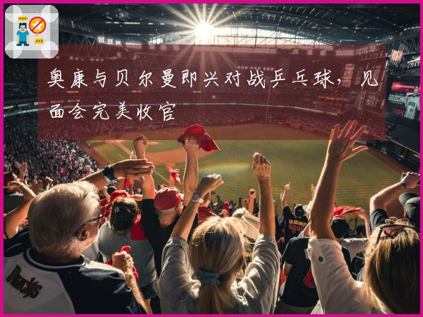 奥康与贝尔曼即兴对战乒乓球，见面会完美收官