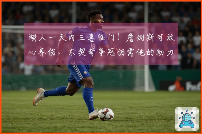 湖人一天内三喜临门！詹姆斯可放心养伤，东契奇争冠仍需他的助力