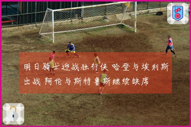 明日骑士迎战独行侠 哈登与埃利斯出战 阿伦与斯特鲁斯继续缺席