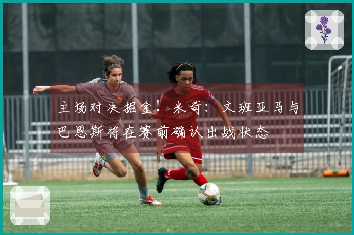 主场对决掘金！米奇：文班亚马与巴恩斯将在赛前确认出战状态