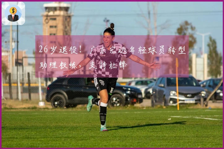 26岁退役！广东宏远年轻球员转型助理教练，支持杜锋