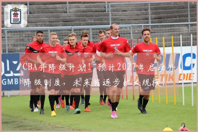 CBA升降级计划！预计2027年启动升降级制度，未来将逐步扩大规模！