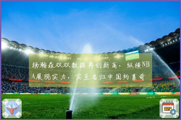 杨瀚森双双数据再创新高，纵横NBA展现实力，实至名归中国约基奇