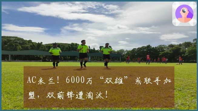 AC米兰！6000万“双雄”或联手加盟，双前锋遭淘汰！