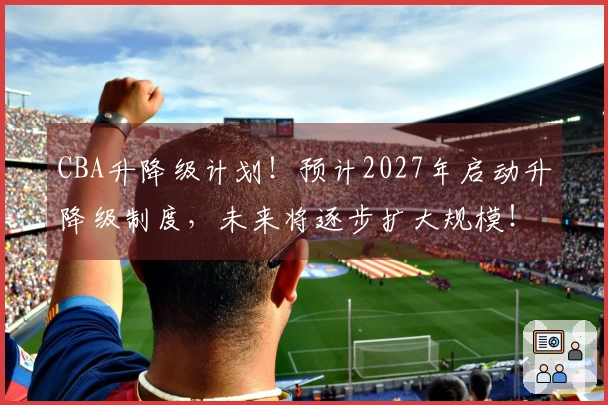 CBA升降级计划！预计2027年启动升降级制度，未来将逐步扩大规模！
