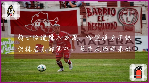 骑士险遭魔术逆袭，哈登追分不敌仍稳居东部第四，或许反而带来好处