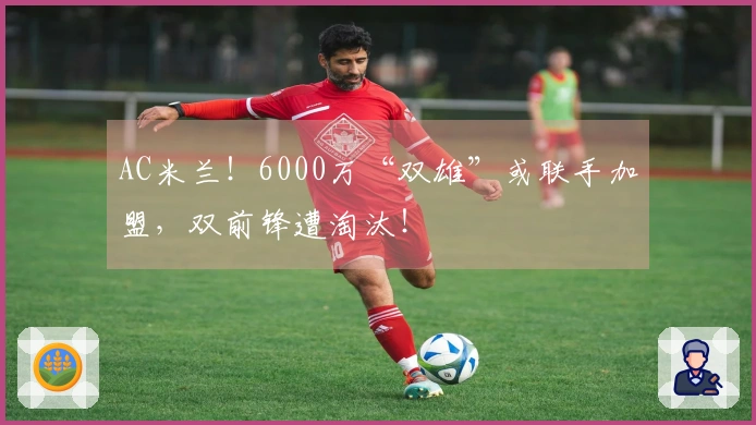 AC米兰！6000万“双雄”或联手加盟，双前锋遭淘汰！