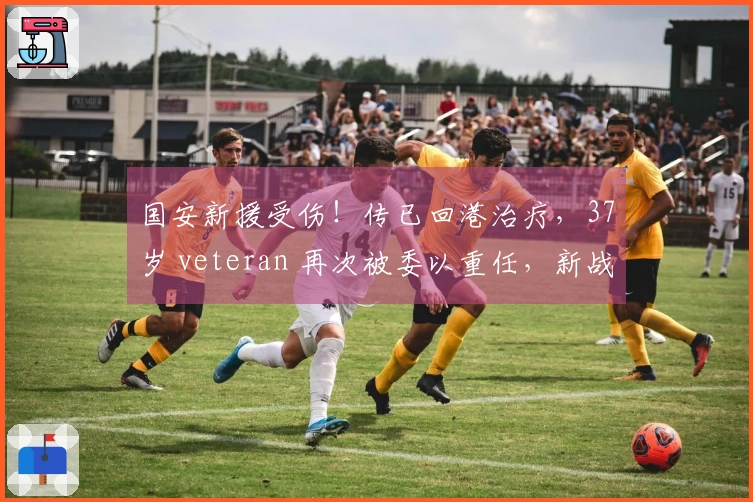 国安新援受伤！传已回港治疗，37岁 veteran 再次被委以重任，新战术考验球队