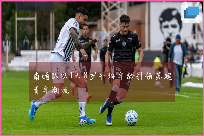 南通队以19.8岁平均年龄引领苏超青年潮流