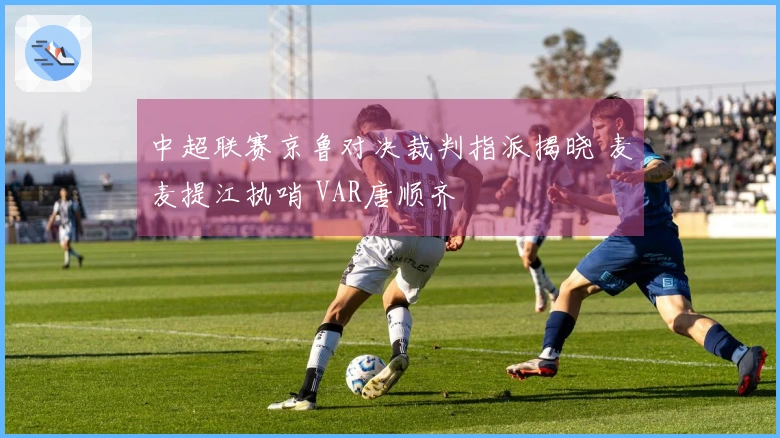 中超联赛京鲁对决裁判指派揭晓 麦麦提江执哨 VAR唐顺齐
