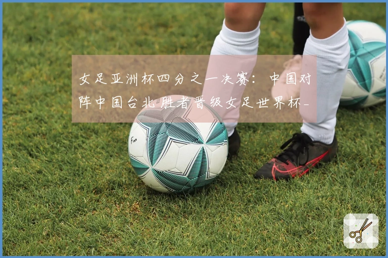 女足亚洲杯四分之一决赛：中国对阵中国台北 胜者晋级女足世界杯_1
