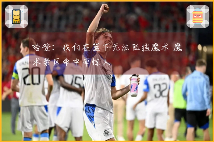 哈登：我们在篮下无法阻挡魔术 魔术禁区命中率惊人