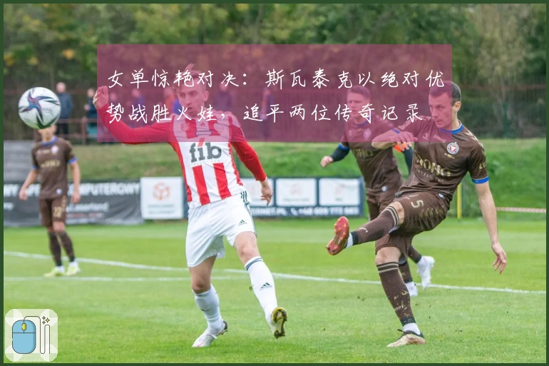 女单惊艳对决：斯瓦泰克以绝对优势战胜火娃，追平两位传奇记录