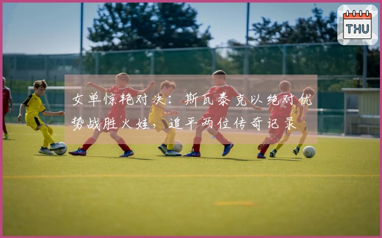 女单惊艳对决：斯瓦泰克以绝对优势战胜火娃，追平两位传奇记录