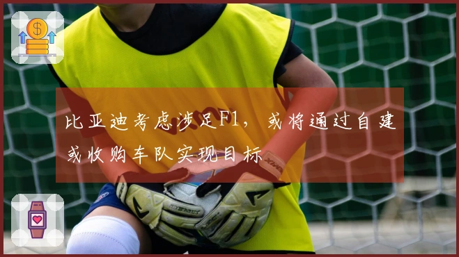比亚迪考虑涉足F1，或将通过自建或收购车队实现目标