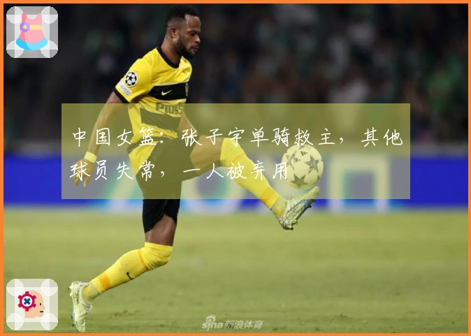 中国女篮：张子宇单骑救主，其他球员失常，一人被弃用