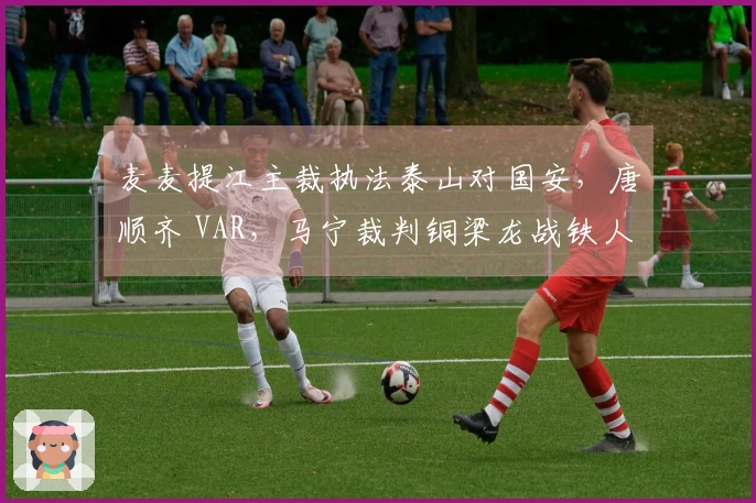 麦麦提江主裁执法泰山对国安，唐顺齐 VAR，马宁裁判铜梁龙战铁人