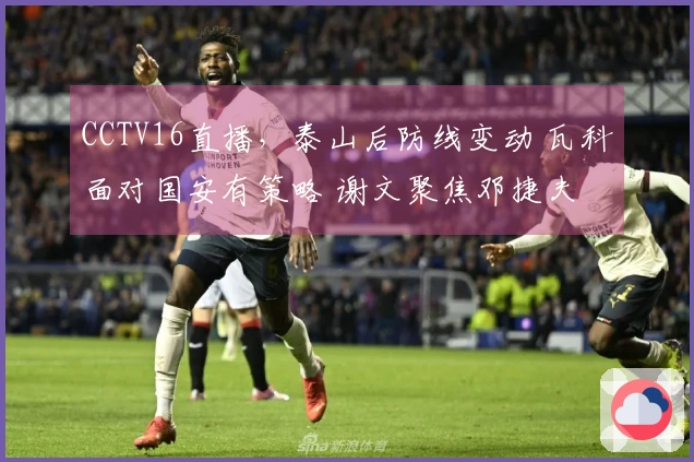 CCTV16直播，泰山后防线变动 瓦科面对国安有策略 谢文聚焦邓捷夫