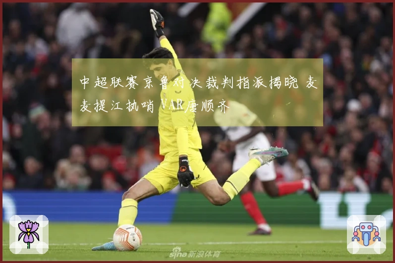 中超联赛京鲁对决裁判指派揭晓 麦麦提江执哨 VAR唐顺齐