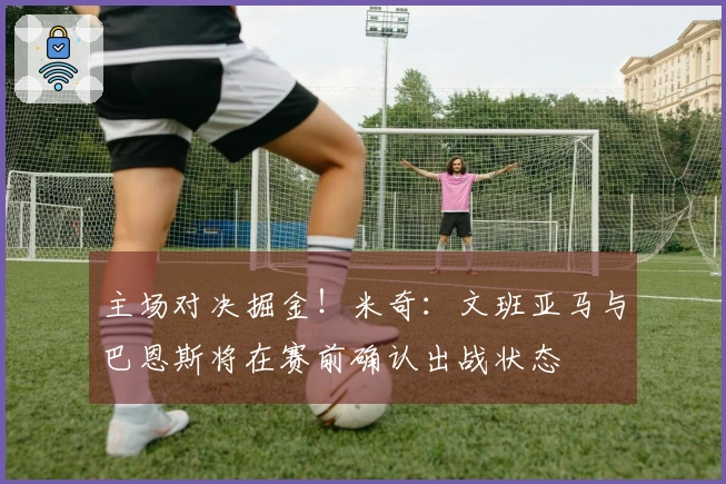 主场对决掘金！米奇：文班亚马与巴恩斯将在赛前确认出战状态