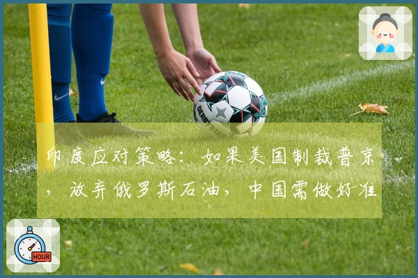 印度应对策略：如果美国制裁普京，放弃俄罗斯石油，中国需做好准备